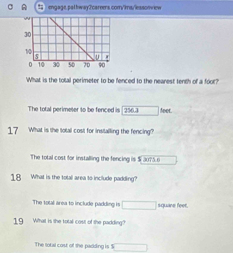 What is the total perimeter to be fenced to the nearest tenth of a foot? 
The total perimeter to be fenced is | 256.3 feet. 
17 What is the total cost for installing the fencing? 
The total cost for installing the fencing is $ 3075.6
18 What is the total area to include padding? 
The total area to include padding is square feet. 
19 What is the total cost of the padding? 
The total cost of the padding is $