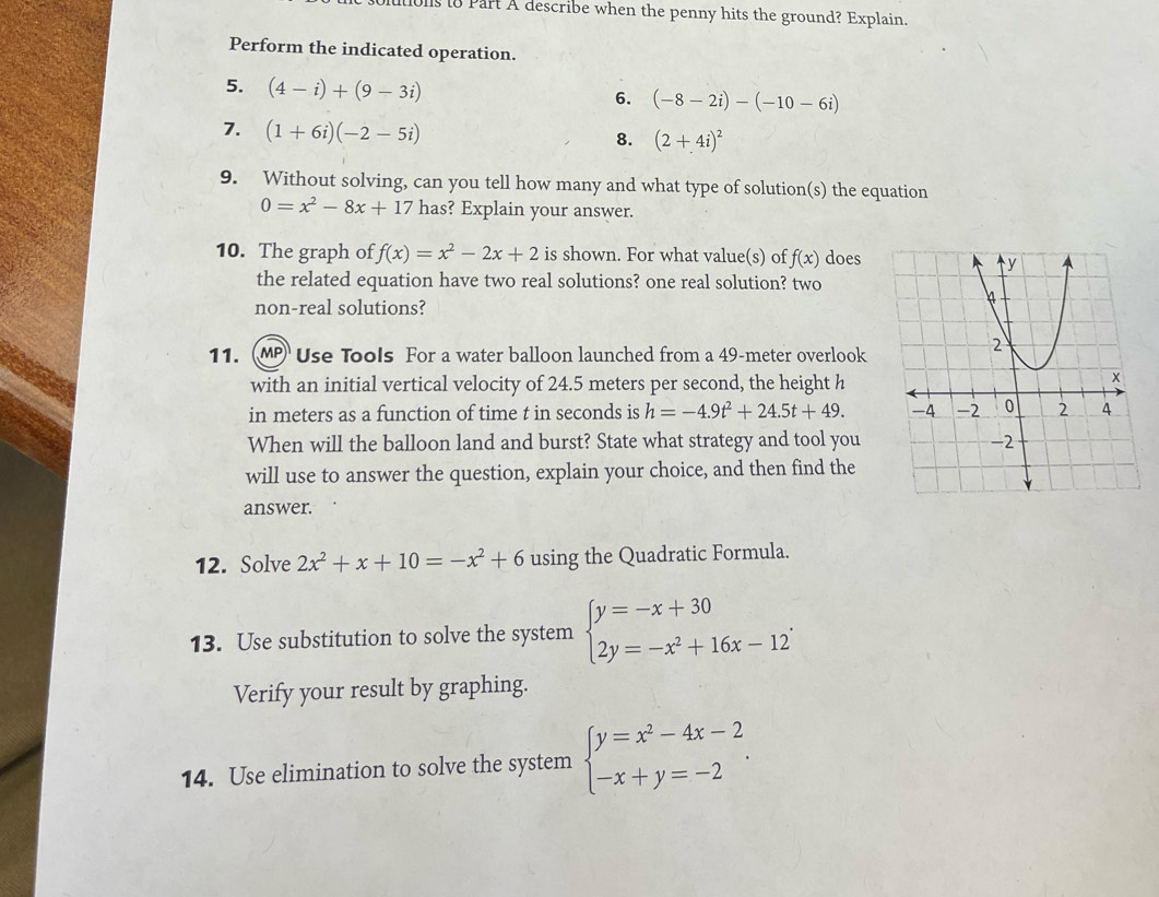 uons to Part A describe when the penny hits the ground? Explain. 
Perform the indicated operation. 
5. (4-i)+(9-3i)
6. (-8-2i)-(-10-6i)
7. (1+6i)(-2-5i)
8. (2+4i)^2
9. Without solving, can you tell how many and what type of solution(s) the equation
0=x^2-8x+17 has? Explain your answer. 
10. The graph of f(x)=x^2-2x+2 is shown. For what value(s) of f(x) does 
the related equation have two real solutions? one real solution? two 
non-real solutions? 
11. (MP Use Tools For a water balloon launched from a 49-meter overlook 
with an initial vertical velocity of 24.5 meters per second, the height h
in meters as a function of time t in seconds is h=-4.9t^2+24.5t+49. 
When will the balloon land and burst? State what strategy and tool you 
will use to answer the question, explain your choice, and then find the 
answer. 
12. Solve 2x^2+x+10=-x^2+6 using the Quadratic Formula. 
13. Use substitution to solve the system beginarrayl y=-x+30 2y=-x^2+16x-12endarray.. 
Verify your result by graphing. 
14. Use elimination to solve the system beginarrayl y=x^2-4x-2 -x+y=-2endarray..