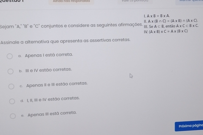 Alnda não respondida v u le 1,o ponto (s ) 
1. A* B=B* A. 
II. A* (B∩ C)=(A* B)∩ (A* C). 
Sejam "A," "B" e "C" conjuntos e considere as seguintes afirmações. III. Se A⊂ B , então A* C⊂ B* C. 
IV. (A* B)* C=A* (B* C)
Assinale a alternativa que apresenta as assertivas corretas.
a. Apenas I está correta.
b. III e IV estão corretas.
c. Apenas II e III estão corretas.
d. I, II, III e IV estão corretas.
e. Apenas III está correta.
Próxima página