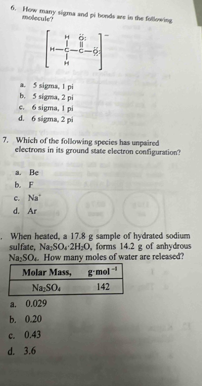 How many sigma and pi bonds are in the following
molecule?
a. 5 sigma, 1 pi
b. 5 sigma, 2 pi
c. 6 sigma, 1 pi
d. 6 sigma, 2 pi
7. Which of the following species has unpaired
electrons in its ground state electron configuration?
a. Be
b. F
c. Na^+
d. Ar
. When heated, a 17.8 g sample of hydrated sodium
sulfate, Na_2SO_4· 2H_2O , forms 14.2 g of anhydrous
Na_2SO_4. How many moles of water are released?
a. 0.029
b. 0.20
c. 0.43
d. 3.6