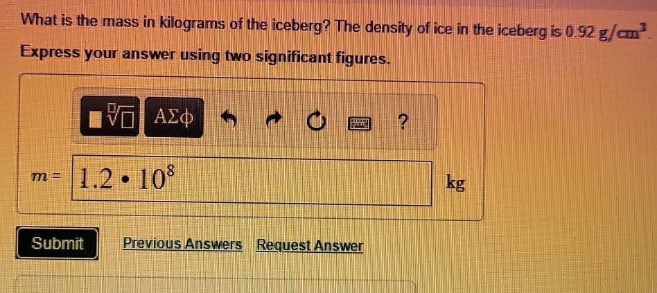 What is the mass in kilograms of the iceberg? The density of ice in the iceberg is 0.92g/cm^3. 
Express your answer using two significant figures.
sqrt[□](□ ) AΣφ ?
m= 1.2· 10^8
kg
Submit Previous Answers Request Answer