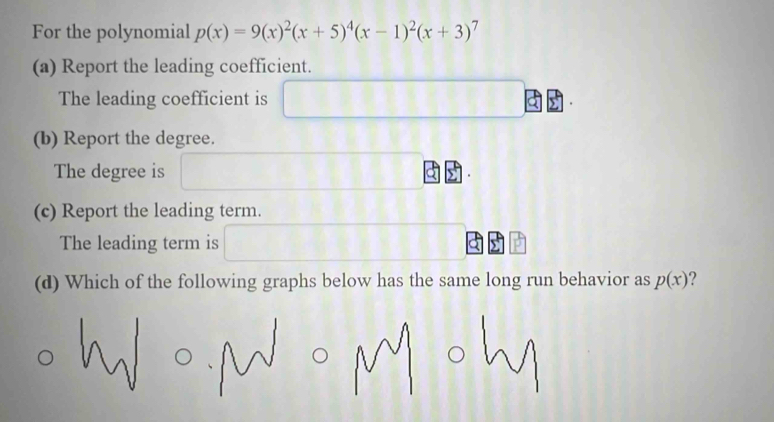 For the polynomial p(x)=9(x)^2(x+5)^4(x-1)^2(x+3)^7
(a) Report the leading coefficient.
The leading coefficient is 11111111111
(b) Report the degree.
The degree is
(c) Report the leading term.
The leading term is
(d) Which of the following graphs below has the same long run behavior as p(x) ?