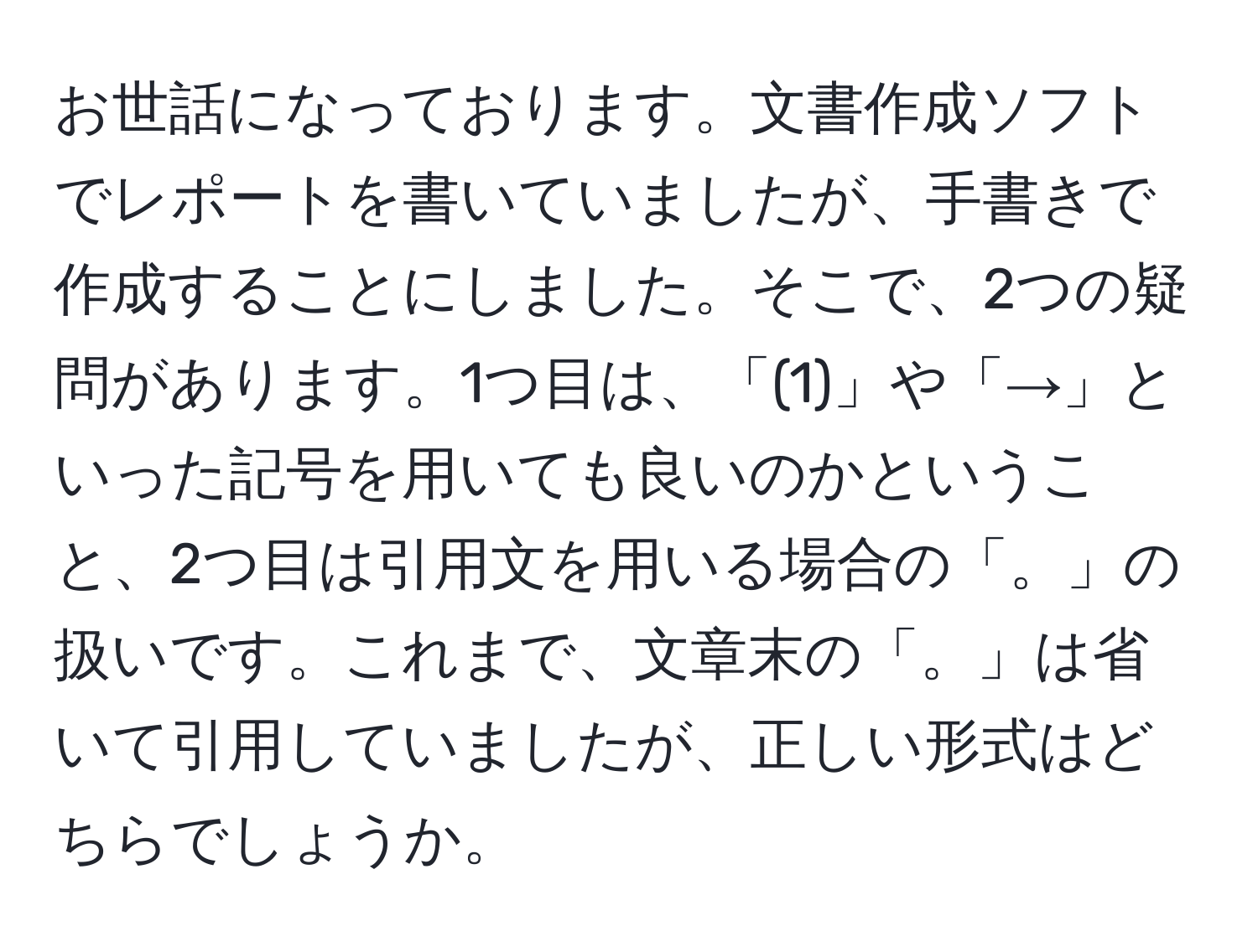 お世話になっております。文書作成ソフトでレポートを書いていましたが、手書きで作成することにしました。そこで、2つの疑問があります。1つ目は、「(1)」や「→」といった記号を用いても良いのかということ、2つ目は引用文を用いる場合の「。」の扱いです。これまで、文章末の「。」は省いて引用していましたが、正しい形式はどちらでしょうか。