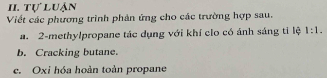 tự luận 
Viết các phương trình phản ứng cho các trường hợp sau. 
a. 2 -methylpropane tác dụng với khí clo có ánh sáng tỉ lệ 1:1. 
b. Cracking butane. 
c. Oxi hóa hoàn toàn propane