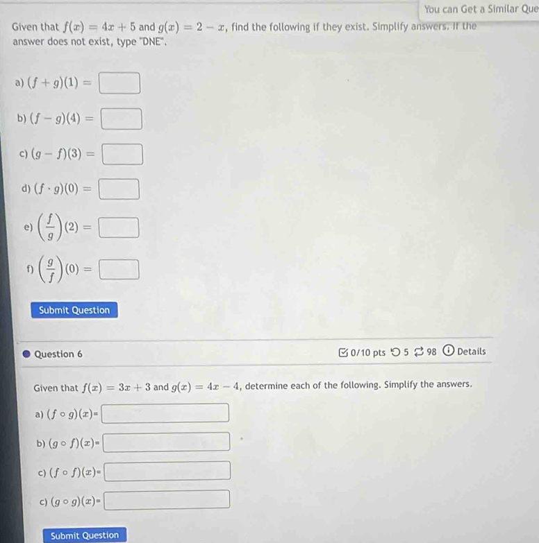 You can Get a Similar Que 
Given that f(x)=4x+5 and g(x)=2-x , find the following if they exist. Simplify answers. If the 
answer does not exist, type ''DNE''. 
a) (f+g)(1)=□
b) (f-g)(4)=□
c) (g-f)(3)=□
d) (f· g)(0)=□
e) ( f/g )(2)=□
f) ( g/f )(0)=□
Submit Question 
Question 6 0/10 pts つ 5 ? 98 (i) Details 
Given that f(x)=3x+3 and g(x)=4x-4 , determine each of the following. Simplify the answers. 
a) (fcirc g)(x)=□
b) (gcirc f)(x)=□
c) (fcirc f)(x)=□
c) (gcirc g)(x)=□
Submit Question