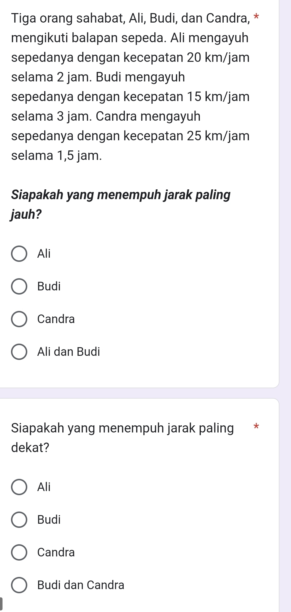 Tiga orang sahabat, Ali, Budi, dan Candra, *
mengikuti balapan sepeda. Ali mengayuh
sepedanya dengan kecepatan 20 km/jam
selama 2 jam. Budi mengayuh
sepedanya dengan kecepatan 15 km/jam
selama 3 jam. Candra mengayuh
sepedanya dengan kecepatan 25 km/jam
selama 1,5 jam.
Siapakah yang menempuh jarak paling
jauh?
Ali
Budi
Candra
Ali dan Budi
Siapakah yang menempuh jarak paling *
dekat?
Ali
Budi
Candra
Budi dan Candra