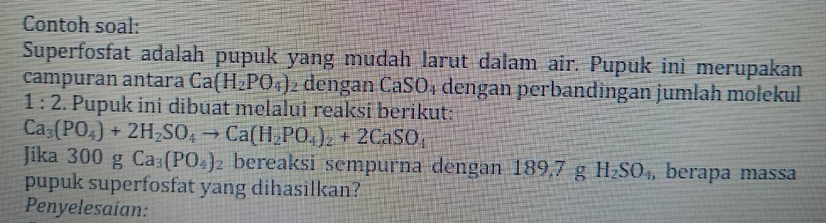 Contoh soal: 
Superfosfat adalah pupuk yang mudah larut dalam air. Pupuk ini merupakan 
campuran antara Ca(H_2PO_4) 2 dengan CaSO₄ dengan perbandingan jumlah molekul
1:2. Pupuk ini dibuat melalui reaksi berikut:
Ca_3(PO_4)+2H_2SO_4to Ca(H_2PO_4)_2+2CaSO_4
Jika 300 g Ca_3(PO_4) bereaksi sempurna dengan 189,7 g H_2SO_4, berapa massa 
pupuk superfosfat yang dihasilkan? 
Penyelesaian: