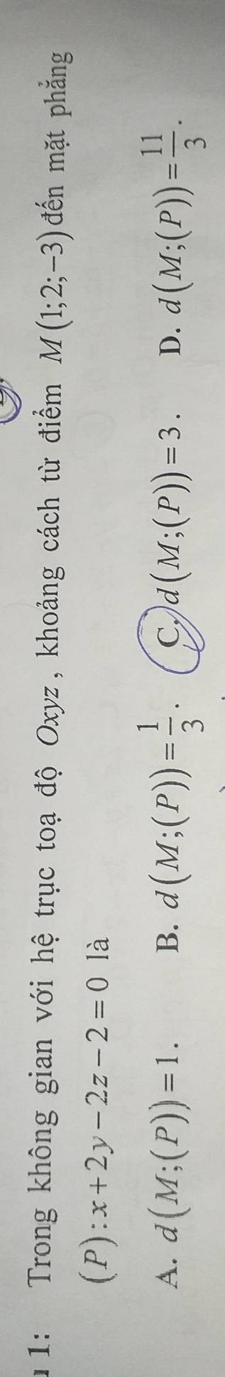 1: Trong không gian với hệ trục toạ độ Oxyz, khoảng cách từ điểm M(1;2;-3) đến mặt phẳng
(P):x+2y-2z-2=0 là
A. d(M;(P))=1. B. d(M;(P))= 1/3 . C. d(M;(P))=3. D. d(M;(P))= 11/3 .