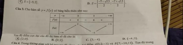 C S= -5;2 .
D. S=  (-7-sqrt(13))/2 ; (-7+sqrt(13))/2  .
Câu 3. Cho hàm số y=f(x) có bảng biển thiên như sau:
Tọa độ điểm cực đại c thị hàm số đã cho là:
(2:0). B. (0;2). C. (3;-4). D. (-4;3).
Cầu 4. Trong không gian với bệ t tiểm 4(1:2:-3) và B(7;-14;11).  Tọa độ trung