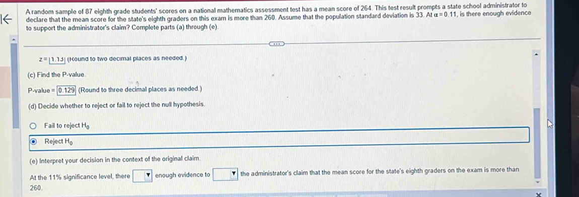 A random sample of 87 eighth grade students' scores on a national mathematics assessment test has a mean score of 264. This test result prompts a state school administrator to 
declare that the mean score for the state's eighth graders on this exam is more than 260. Assume that the population standard deviation is 33. At alpha =0.11 , is there enough evidence 
to support the administrator's claim? Complete parts (a) through (e)
z=1.1.15 (Kound to two decimal places as needed.) 
(c) Find the P -value. 
P-value =0.129 (Round to three decimal places as needed.) 
(d) Decide whether to reject or fail to reject the null hypothesis. 
Fail to reject H_0
Reject H_0
(e) Interpret your decision in the context of the original claim 
At the 11% significance level, there / enough evidence to □ the administrator's claim that the mean score for the state's eighth graders on the exam is more than
260