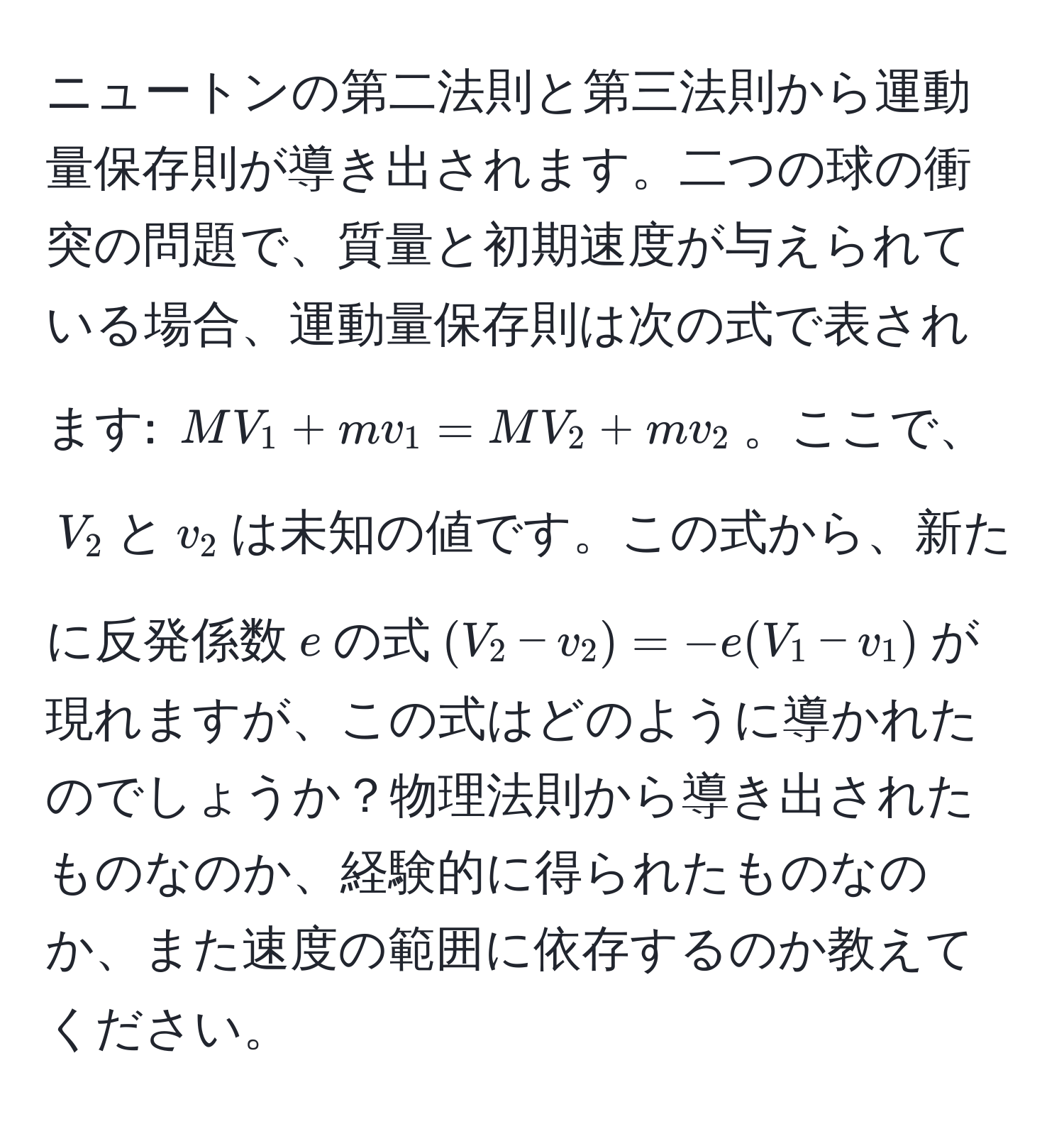 ニュートンの第二法則と第三法則から運動量保存則が導き出されます。二つの球の衝突の問題で、質量と初期速度が与えられている場合、運動量保存則は次の式で表されます: $MV_1 + mv_1 = MV_2 + mv_2$。ここで、$V_2$と$v_2$は未知の値です。この式から、新たに反発係数$e$の式$(V_2 - v_2) = -e(V_1 - v_1)$が現れますが、この式はどのように導かれたのでしょうか？物理法則から導き出されたものなのか、経験的に得られたものなのか、また速度の範囲に依存するのか教えてください。