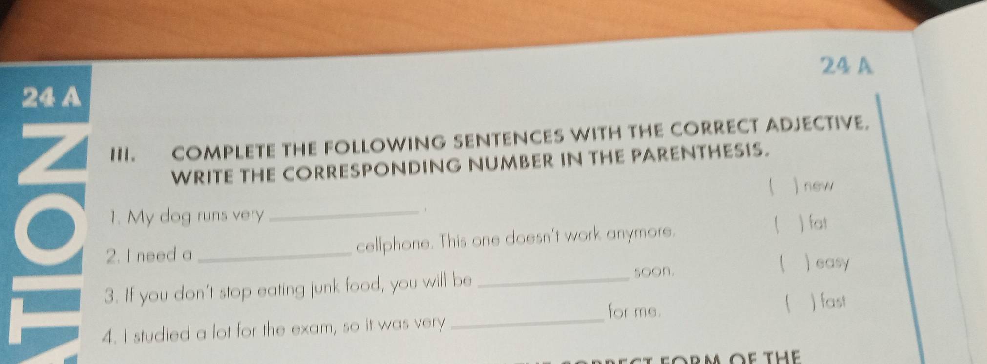 A
24 A
Z III. COMPLETE THE FOLLOWING SENTENCES WITH THE CORRECT ADJECTIVE.
WRITE THE CORRESPONDING NUMBER IN THE PARENTHESIS.
  new
1. My dog runs very
_
,
2. I need a _cellphone. This one doesn't work anymore.
( ) fat
3. If you don't stop eating junk food, you will be_
soon.
 ) easy
for me. ( )fast
4. I studied a lot for the exam, so it was very
_