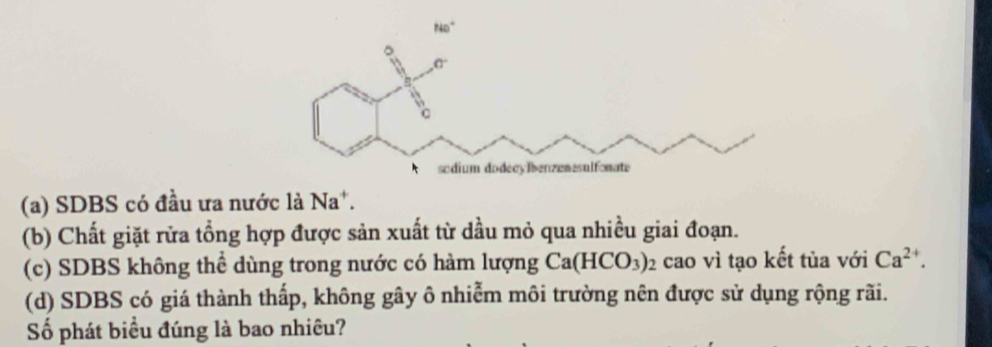 (a) SDBS có đầu ưa nước là Na^+.
(b) Chất giặt rữa tổng hợp được sản xuất từ dầu mỏ qua nhiều giai đoạn.
(c) SDBS không thể dùng trong nước có hàm lượng Ca(HCO_3)_2 cao vì tạo kết tủa với Ca^(2+).
(d) SDBS có giá thành thấp, không gây ô nhiễm môi trường nên được sử dụng rộng rãi.
Số phát biểu đúng là bao nhiều?