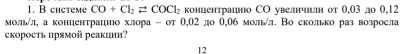 системe CO+Cl_2leftharpoons COCl_2 концентрацнюо СО увелнчнлн от 0,03 до 0,12
мольίл, а концентрацнюо хлора - от θ,02 ло 0,06 мольл. Во сколько раз возросла 
скоросτь прямοй реакции? 
12