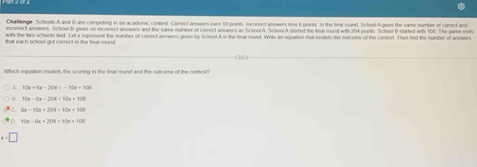 Parl 2 of 2
Challenge Schools A and B are competing in an academic contest. Correct answers earn 10 points. Incorrect answers lose 6 points. In the final round, School A gives the same number of correct and
incorrect answers. School B gives no incorrect answers and the same number of correct answers as School A. School A started the final round with 204 points. School B started with 108. The game ends
with the two schools tied. Let x represent the number of correct answers given by School A in the final round. Write an equation that models the outcome of the contest. Then find the number of answers
that each school got correct in the final round.
Which equation models the scoring in the final round and the outcome of the contest?
A. 10x+6x-204=-10x+108
B. 10x-6x-204=10x+108
c. 6x-10x+204=10x+108
D. 10x-6x+204=10x+100
x=□
