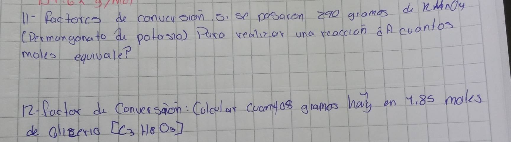 11- factorce de conucrsion s. so nosaron 290 gramos d kwnOy 
(Dermanganato de potosio) Paro realizor una reaccion aA cuantos 
moles equiuale? 
12 factor do Conversaion : Calcular cuanyos gramas has en 1. 8s moks 
de Oliserio [C_3H_8O_3]