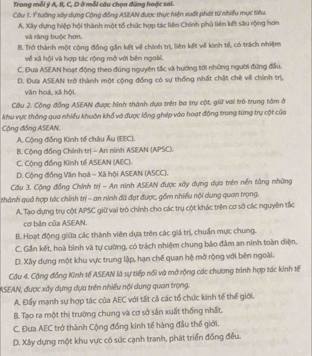 Trong mỗi ý A, B, C, D ở mỗi câu chọn đúng hoặc sai.
Câu 1. Ý tưởng xây dựng Cộng đồng ASEAN được thực hiện xuất phát từ nhiều mục tiêu.
A. Xây dựng hiệp hội thành một tổ chức hợp tác liên Chính phủ liên kết sâu rộng hơn
và ràng buộc hơn.
B. Trở thành một cộng đồng gần kết về chính trị, liên kết về kinh tế, có trách nhiệm
về xã hội và hợp tác rộng mở với bên ngoài.
C. Đưa ASEAN hoạt động theo đúng nguyên tắc và hướng tới những người đứng đầu.
D. Đưa ASEAN trở thành một cộng đồng có sự thống nhất chặt chẽ về chính trị,
văn hoá, xã hội.
Câu 2. Cộng đồng ASEAN được hình thành dựa trên ba trụ cột, giữ vai trò trung tâm ở
khu vực thông qua nhiều khuôn khổ và được lồng ghép vào hoạt động trong từng trụ cột của
Cộng đồng ASEAN.
A. Cộng đồng Kinh tế châu Âu (EEC).
B. Cộng đồng Chính trị - An ninh ASEAN (APSC).
C. Cộng đồng Kinh tế ASEAN (AEC).
D. Cộng đồng Văn hoá − Xã hội ASEAN (ASCC).
Câu 3. Cộng đồng Chính trị - An ninh ASEAN được xây dựng dựa trên nền tảng những
thành quả hợp tác chính trị - an ninh đã đạt được, gồm nhiều nội dung quan trọng.
A. Tạo dựng trụ cột APSC giữ vai trò chính cho các trụ cột khác trên cơ sở các nguyên tắc
cơ bản của ASEAN.
B. Hoạt động giữa các thành viên dựa trên các giá trị, chuẩn mực chung.
C. Gắn kết, hoà bình và tự cường, có trách nhiệm chung bảo đảm an ninh toàn diện.
D. Xây dựng một khu vực trung lập, hạn chế quan hệ mở rộng với bên ngoài.
Câu 4. Cộng đồng Kinh tế ASEAN là sự tiếp nối và mở rộng các chương trình hợp tác kinh tế
ASEAN, được xây dựng dựa trên nhiều nội dung quan trọng.
A. Đấy mạnh sự hợp tác của AEC với tất cả các tổ chức kinh tế thế giới.
B. Tạo ra một thị trường chung và cơ sở sản xuất thống nhất.
C. Đưa AEC trở thành Cộng đồng kinh tế hàng đầu thế giới.
D. Xây dựng một khu vực có sức cạnh tranh, phát triển đồng đều.
