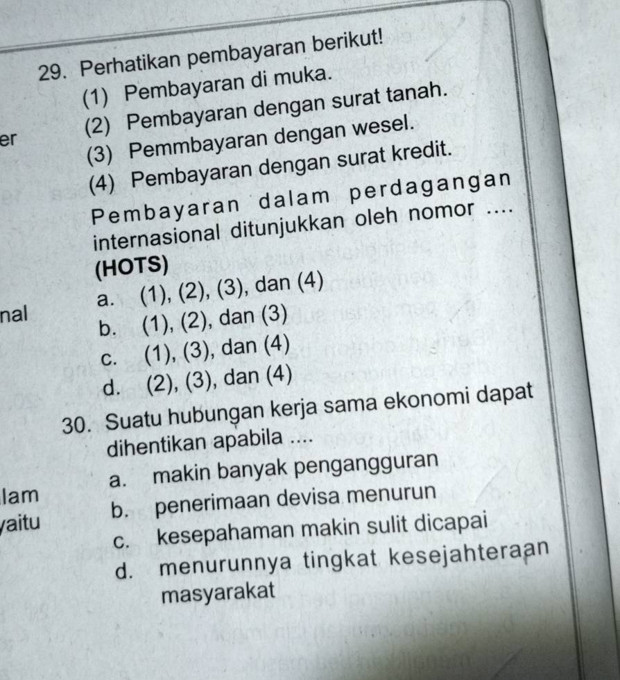 Perhatikan pembayaran berikut!
(1) Pembayaran di muka.
er (2) Pembayaran dengan surat tanah.
(3) Pemmbayaran dengan wesel.
(4) Pembayaran dengan surat kredit.
Pembayaran dalam perdagangan
internasional ditunjukkan oleh nomor ....
(HOTS)
a. (1), (2), (3), , dan (4)
nal
b. (1), (2), dan (3)
c. (1), (3), dan (4)
d. (2), (3), dan (4)
30. Suatu hubungan kerja sama ekonomi dapat
dihentikan apabila ....
Iam a. makin banyak pengangguran
aitu b. penerimaan devisa menurun
c. kesepahaman makin sulit dicapai
d. menurunnya tingkat kesejahteraan
masyarakat