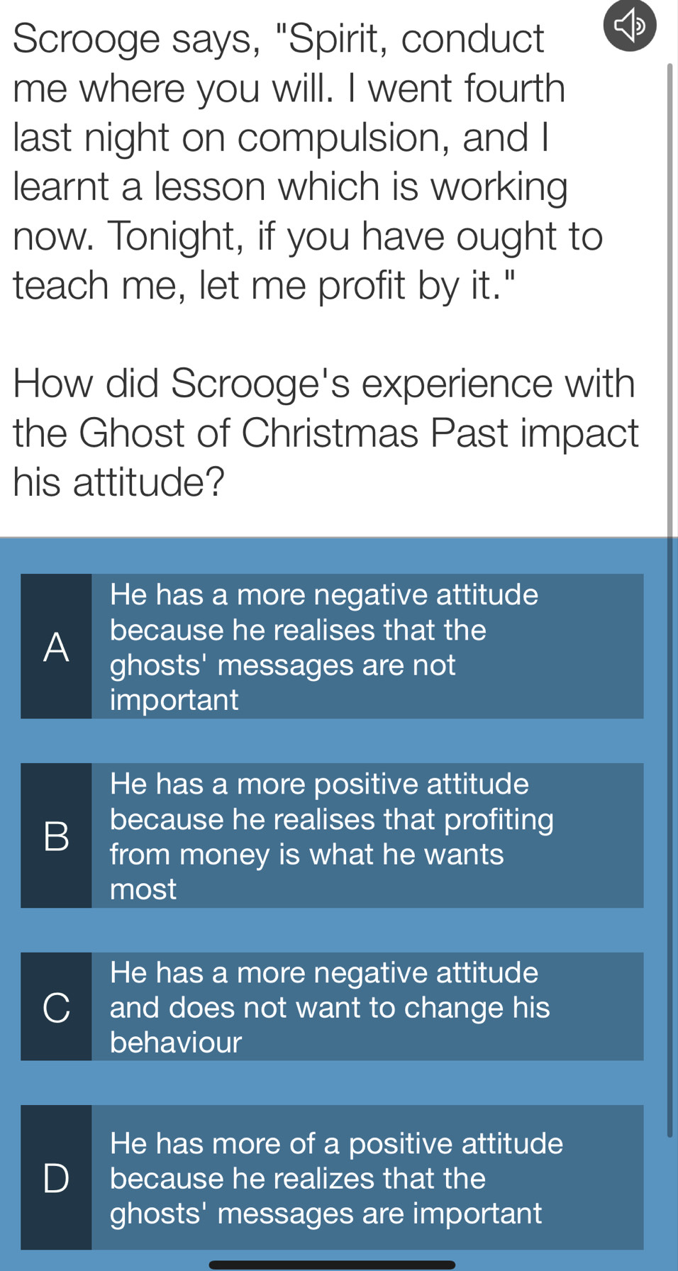 Scrooge says, "Spirit, conduct
me where you will. I went fourth
last night on compulsion, and I
learnt a lesson which is working
now. Tonight, if you have ought to
teach me, let me profit by it."
How did Scrooge's experience with
the Ghost of Christmas Past impact
his attitude?
He has a more negative attitude
because he realises that the
A ghosts' messages are not
important
He has a more positive attitude
because he realises that profiting
B from money is what he wants
most
He has a more negative attitude
C and does not want to change his
behaviour
He has more of a positive attitude
D because he realizes that the
ghosts' messages are important