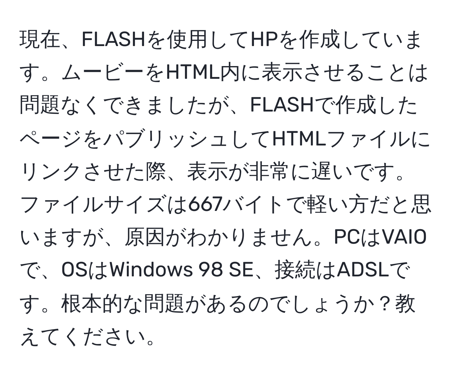 現在、FLASHを使用してHPを作成しています。ムービーをHTML内に表示させることは問題なくできましたが、FLASHで作成したページをパブリッシュしてHTMLファイルにリンクさせた際、表示が非常に遅いです。ファイルサイズは667バイトで軽い方だと思いますが、原因がわかりません。PCはVAIOで、OSはWindows 98 SE、接続はADSLです。根本的な問題があるのでしょうか？教えてください。