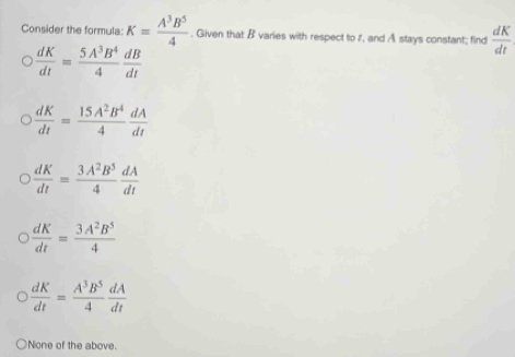 Consider the formula: K= A^3B^5/4 . Given that B varies with respect to I, and A stays constant; find  dK/dt 
 dK/dt = 5A^3B^4/4  dB/dt 
 dK/dt = 15A^2B^4/4  dA/dt 
 dK/dt = 3A^2B^5/4  dA/dt 
 dK/dt = 3A^2B^5/4 
 dK/dt = A^3B^5/4  dA/dt 
None of the above.