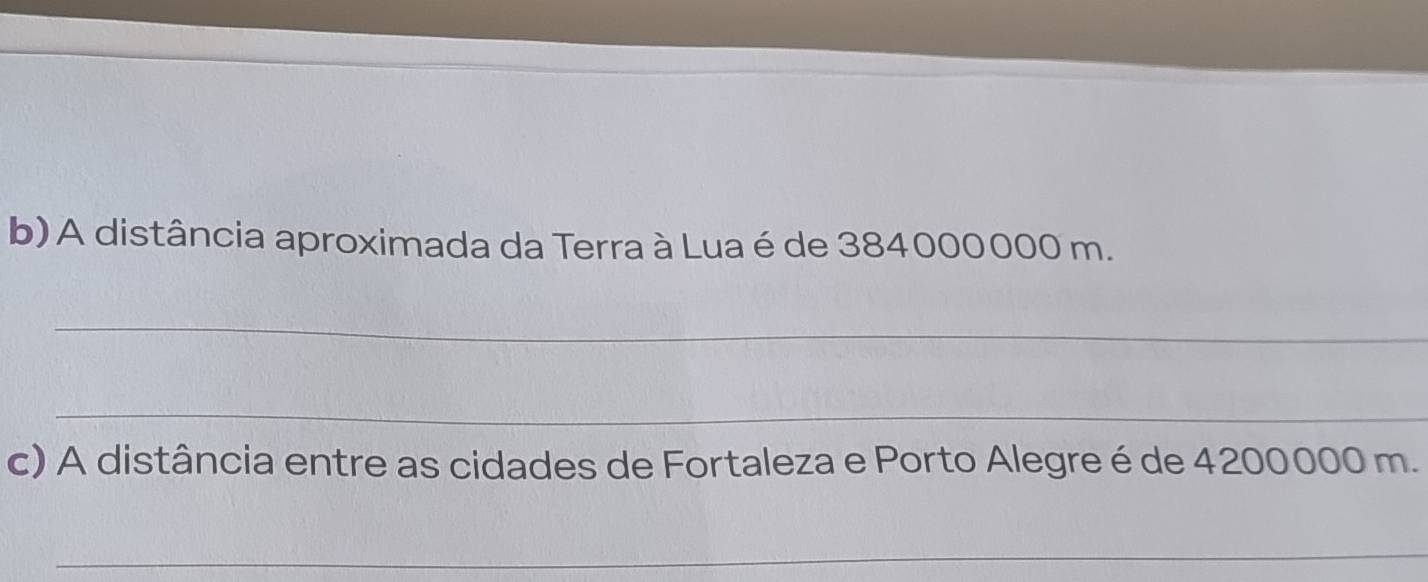 A distância aproximada da Terra à Lua é de 384000000 m. 
_ 
_ 
c) A distância entre as cidades de Fortaleza e Porto Alegre é de 4200000 m. 
_