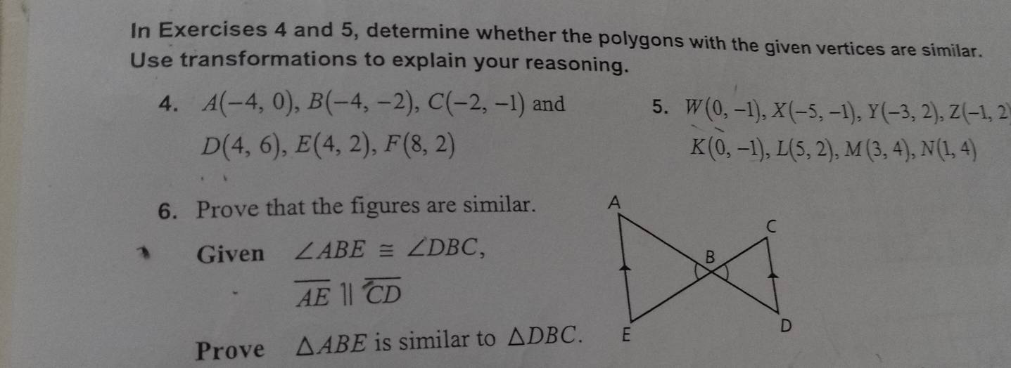 In Exercises 4 and 5, determine whether the polygons with the given vertices are similar. 
Use transformations to explain your reasoning. 
4. A(-4,0), B(-4,-2), C(-2,-1) and 5. W(0,-1), X(-5,-1), Y(-3,2), Z(-1,2)
D(4,6), E(4,2), F(8,2)
K(0,-1), L(5,2), M(3,4), N(1,4)
6. Prove that the figures are similar. A
C
Given ∠ ABE≌ ∠ DBC,
B
overline AEparallel overline CD
Prove △ ABE is similar to △ DBC. E D