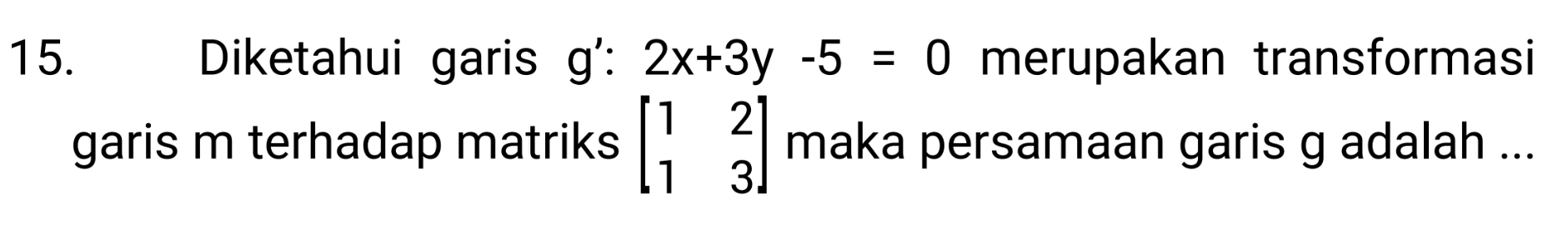 Diketahui garis g':2x+3y-5=0 merupakan transformasi 
garis m terhadap matriks beginbmatrix 1&2 1&3endbmatrix maka persamaan garis g adalah ...