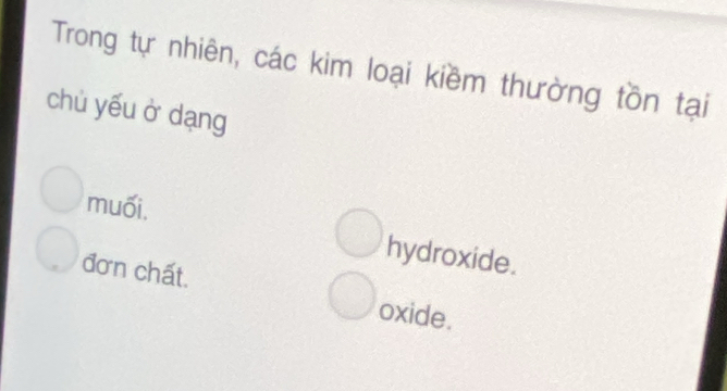 Trong tự nhiên, các kim loại kiềm thường tồn tại
chù yếu ở dạng
muối,
hydroxide.
đơn chất.
oxide.