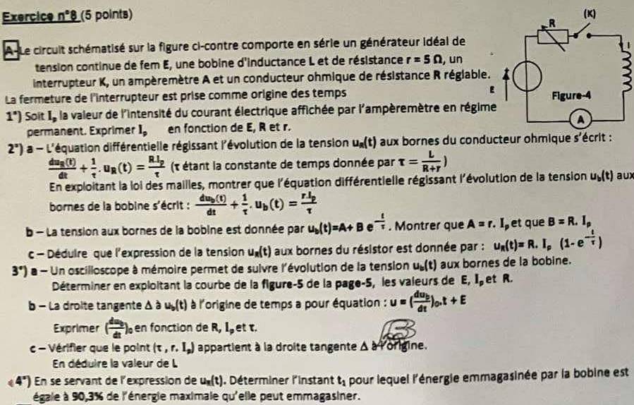 Exercice n°8 (5 points) 
A-Le circuit schématisé sur la figure ci-contre comporte en série un générateur idéal de
tension continue de fem E, une bobine d'inductance L et de résistance r=5Omega , un
interrupteur K, un ampèremètre A et un conducteur ohmique de résistance R réglable.
La fermeture de l'interrupteur est prise comme origine des temps E
1^s) Soit Ie la vaieur de l'intensité du courant électrique affichée par l'ampèremètre en régime
permanent. Exprimer l_p en fonction de E, R et r.
2°) a - L'équation différentielle régissant l'évolution de la tension u_R(t) aux bornes du conducteur ohmique s'écrit :
frac du_R(t)dt+ 1/t .u_R(t)=frac RI_ptau  (t étant la constante de temps donnée par tau = L/R+r )
En exploitant la loi des mailles, montrer que l'équation différentielle régissant l'évolution de la tension u_b(t) aux
bornes de la bobine s'écrit : frac du_b(t)dt+ 1/tau  .u_b(t)=frac rI_ptau 
b - La tension aux bornes de la bobine est donnée par u_b(t)=A+B e - 1/7 . Montrer que A=r.I et que B=R.I_p
c - Dédulre que l'expression de la tension u_R(t) aux bornes du résistor est donnée par : u_R(t)=R.I_p(1-e^(-frac t)tau )
3°) a - Un oscilloscope à mémoire permet de suivre l'évolution de la tension u_b(t) aux bornes de la bobine.
Déterminer en exploitant la courbe de la figure-5 de la page-5, les valeurs de E,I_p et R.
b - La droite tangente △ a u_b(t) à l'origine de temps a pour équation : u=(frac du_bdt)_0.t+E
Exprimer ( du/dt )_0 en fonction de R,I_p et τ.
c - Vérifier que le point (tau ,r,I_p) appartient à la droite tangente △ 840 rigine.
En déduire la valeur de L
(4°) En se servant de l'expression de u_n(t) , Déterminer l'Instant t_1 pour lequel l'énergie emmagasinée par la bobine est
égale à 90,3% de l'énergie maximale qu'elle peut emmagasiner.