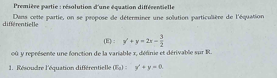 Première partie : résolution d'une équation différentielle 
Dans cette partie, on se propose de déterminer une solution particulière de l'équation 
différentielle 
(E) : y'+y=2x- 3/2 
où y représente une fonction de la variable x, définie et dérivable sur R. 
1. Résoudre l’équation différentielle (E_0):y'+y=0.