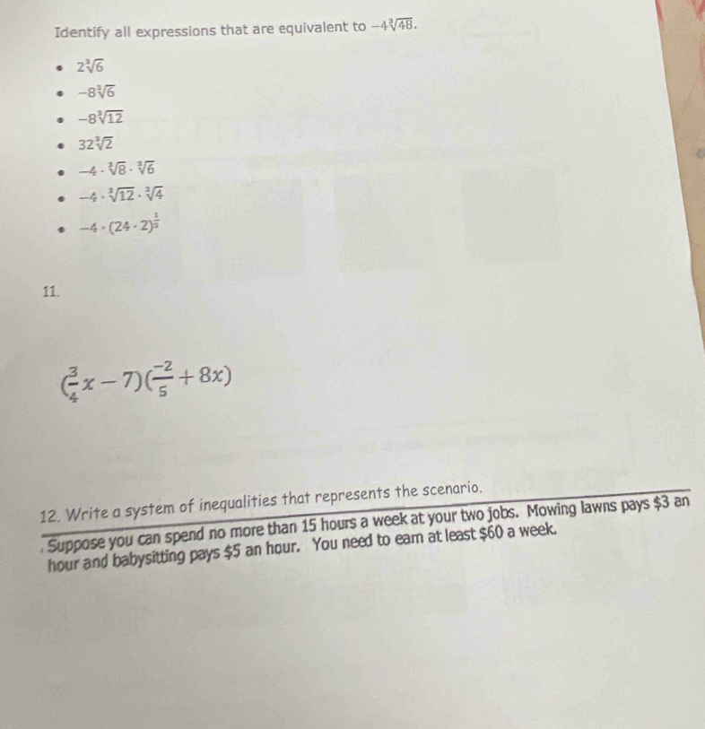 Identify all expressions that are equivalent to -4sqrt[3](48).
2sqrt[3](6)
-8sqrt[3](6)
-8sqrt[3](12)
32sqrt[3](2)
-4· sqrt[3](8)· sqrt[3](6)
-4· sqrt[3](12)· sqrt[3](4)
-4· (24· 2)^ 1/2 
11.
( 3/4 x-7)( (-2)/5 +8x)
12, Write a system of inequalities that represents the scenario.
. Suppose you can spend no more than 15 hours a week at your two jobs. Mowing lawns pays $3 an
hour and babysitting pays $5 an hour. You need to eam at least $60 a week.