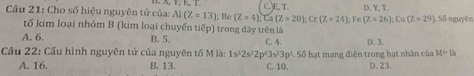 X, Y, E, T. C.)E, T. D. Y, T.
Câu 21: Cho số hiệu nguyên tử của: Al(Z=13); Be (Z=4); Ca(Z=20); Cr (Z=24); Fe (Z=26); Cu(Z=29). Số nguyên
tố kim loại nhóm B (kim loại chuyển tiếp) trong dãy trên là
A. 6. B. 5. C. 4. D. 3.
Câu 22: Cấu hình nguyên tử của nguyên tố M là: 1s^22s^22p^63s^23p^1. Số hạt mang điện trong hạt nhân của M^3· I_a^(lambda)
A. 16. B. 13. C. 10. D. 23.