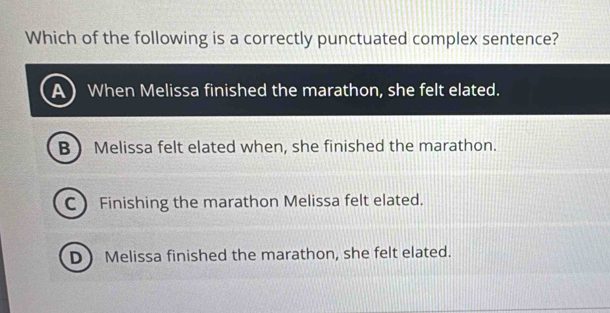 Which of the following is a correctly punctuated complex sentence?
When Melissa finished the marathon, she felt elated.
B  Melissa felt elated when, she finished the marathon.
CFinishing the marathon Melissa felt elated.
D Melissa finished the marathon, she felt elated.