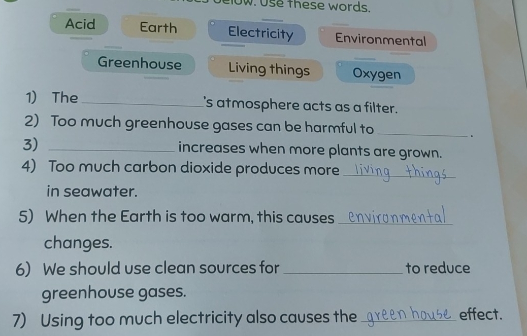 IOw. Use these words. 
Acid Earth Electricity Environmental 
Greenhouse Living things Oxygen 
1) The _I's atmosphere acts as a filter. 
2) Too much greenhouse gases can be harmful to 
3)_ 
_ 
. 
increases when more plants are grown. 
4) Too much carbon dioxide produces more_ 
in seawater. 
5) When the Earth is too warm, this causes_ 
changes. 
6) We should use clean sources for _to reduce 
greenhouse gases. 
7) Using too much electricity also causes the_ 
effect.