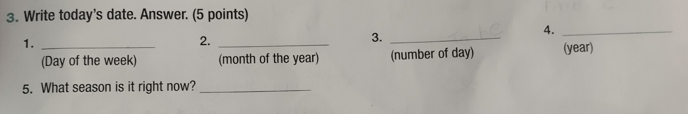 Write today's date. Answer. (5 points) 
4._ 
1._ 
2._ 
3._ 
(Day of the week) (month of the year) (number of day) 
(year) 
5. What season is it right now?_