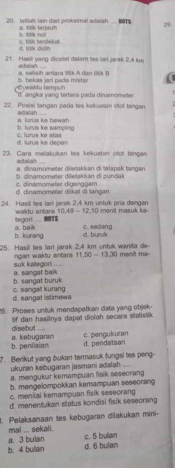 Istilah lain dari proksimal adalah .... HOTS 29.
a. titik terjauh
b. titik nol
c. titik terdekat
d. titik didih
21. Hasil yang dicatat dalam tes lari jarak 2,4 km
adalah ....
a. selisih antara titik A dan titik B
b. bekas jari pada mistar
waktu tempuh
d. angka yang tertera pada dinamometer 1
22. Posisi tangan pada tes kekuatan otot tangan
adalah ....
a. lurus ke bawah
b. lurus ke samping
c. lurus ke atas
d. lurus ke depan
23. Cara melakukan tes kekuatan otot tangan
adalah …
a. dinamometer diletakkan di telapak tangan
b. dinamometer diletakkan di pundak
c. dinamometer digenggam
d. dinamometer diikat di tangan
24. Hasil tes lari jarak 2,4 km untuk pria dengan
waktu antara 10,49-12,10 menit masuk ka-
tegori .... HOTS
a. baik c. sedang
b. kurang d. buruk
25. Hasil tes lari jarak 2,4 km untuk wanita de-
ngan waktu antara 11,50-13,30 menit ma-
suk kategori ....
a. sangat baik
b. sangat buruk
c. sangat kurang
d. sangat istimewa
6. Proses untuk mendapatkan data yang objek-
tif dan hasilnya dapat diolah secara statistik
disebut ....
a. kebugaran c. pengukuran
b. penilaian d. pendataan
7. Berikut yang bukan termasuk fungsi tes peng-
ukuran kebugaran jasmani adalah ....
a. mengukur kemampuan fisik seseorang
b. mengelompokkan kemampuan seseorang
c. menilai kemampuan fisik seseorang
d. menentukan status kondisi fisik seseorang
. Pelaksanaan tes kebugaran dilakukan mini-
mal ... sekali.
a. 3 bulan c. 5 bulan
b. 4 bulan d. 6 bulan