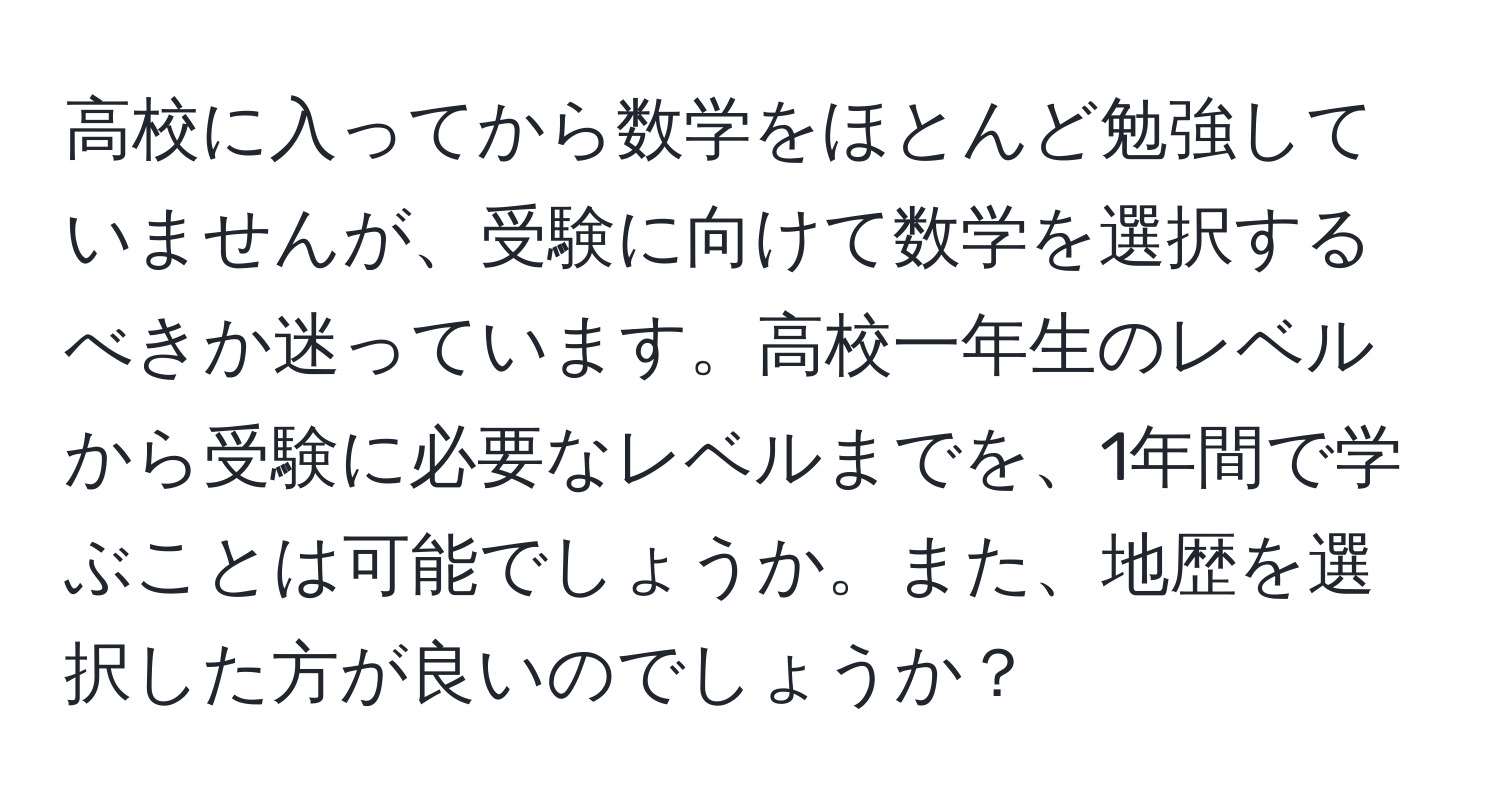 高校に入ってから数学をほとんど勉強していませんが、受験に向けて数学を選択するべきか迷っています。高校一年生のレベルから受験に必要なレベルまでを、1年間で学ぶことは可能でしょうか。また、地歴を選択した方が良いのでしょうか？