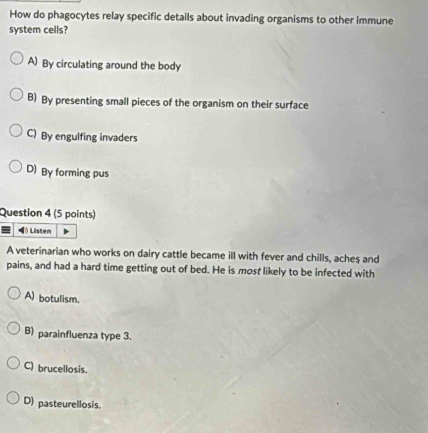 How do phagocytes relay specific details about invading organisms to other immune
system cells?
A) By circulating around the body
B) By presenting small pieces of the organism on their surface
C) By engulfing invaders
D) By forming pus
Question 4 (5 points)
Listen
A veterinarian who works on dairy cattle became ill with fever and chills, acheş and
pains, and had a hard time getting out of bed. He is most likely to be infected with
A) botulism.
B) parainfluenza type 3.
C) brucellosis.
D) pasteurellosis.