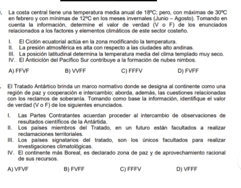 La costa central tiene una temperatura media anual de 18°C; pero, con máximas de 30^oC
en febrero y con mínimas de 12°C en los meses invernales (Junio - Agosto). Tomando en
cuenta la información, determine el valor de verdad (V o F) de los enunciados
relacionados a los factores y elementos climáticos de este sector costeño.
I. El Ciclón ecuatorial actúa en la zona modificando la temperatura.
II. La presión atmosférica es alta con respecto a las ciudades alto andinas.
III. La posición latitudinal determina la temperatura media del clima templado muy seco.
IV. El Anticiclón del Pacífico Sur contribuye a la formación de nubes nimbos.
A) FFVF B) VVFF C) FFFV D) FVFF
El Tratado Antártico brinda un marco normativo donde se designa al continente como una
región de paz y cooperación e intercambio; aborda, además, las cuestiones relacionadas
con los reclamos de soberanía. Tomando como base la información, identifique el valor
de verdad (V o F) de los siguientes enunciados.
I. Las Partes Contratantes acuerdan proceder al intercambio de observaciones de
resultados científicos de la Antártida.
II. Los países miembros del Tratado, en un futuro están facultados a realizar
reclamaciones territoriales.
III. Los países signatarios del tratado, son los únicos facultados para realizar
investigaciones climatológicas.
IV. El continente más Boreal, es declarado zona de paz y de aprovechamiento racional
de sus recursos.
A) VFVF B) FVFF C) FFFV D) VFFF