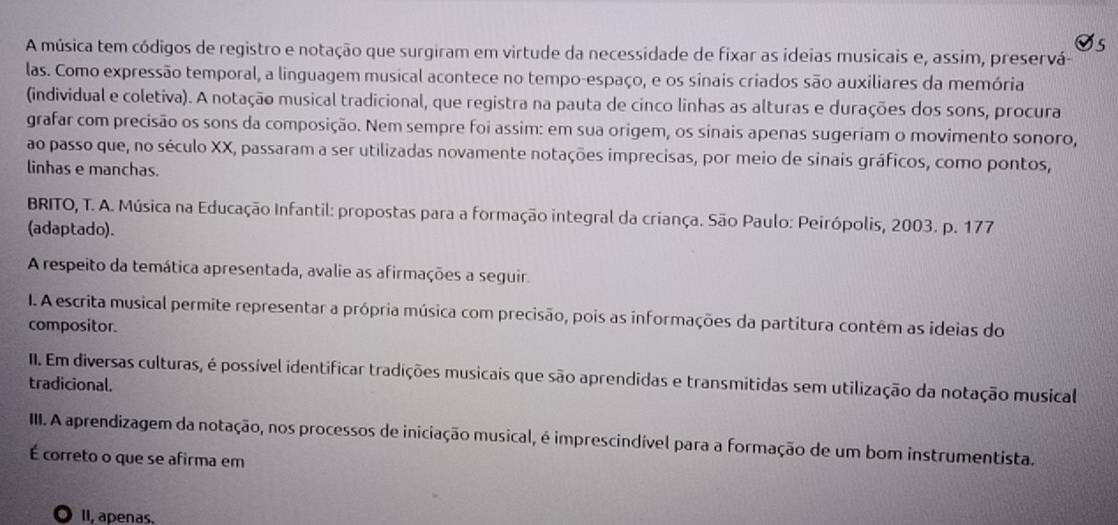 A música tem códigos de registro e notação que surgiram em virtude da necessidade de fixar as ideias musicais e, assim, preservá- 
las. Como expressão temporal, a linguagem musical acontece no tempo-espaço, e os sinais criados são auxiliares da memória 
(individual e coletiva). A notação musical tradicional, que registra na pauta de cinco linhas as alturas e durações dos sons, procura 
grafar com precisão os sons da composição. Nem sempre foi assim: em sua origem, os sinais apenas sugeriam o movimento sonoro, 
ao passo que, no século XX, passaram a ser utilizadas novamente notações imprecisas, por meio de sinais gráficos, como pontos, 
linhas e manchas. 
BRITO, T. A. Música na Educação Infantil: propostas para a formação integral da criança. São Paulo: Peirópolis, 2003. p. 177 
(adaptado). 
A respeito da temática apresentada, avalie as afirmações a seguir. 
I. A escrita musical permite representar a própria música com precisão, pois as informações da partitura contêm as ideias do 
compositor. 
III. Em diversas culturas, é possível identificar tradições musicais que são aprendidas e transmitidas sem utilização da notação musical 
tradicional. 
III. A aprendizagem da notação, nos processos de iniciação musical, é imprescindível para a formação de um bom instrumentista. 
É correto o que se afirma em 
. 1I, apenas.