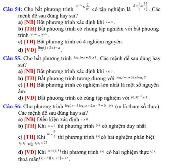 Cho bất phương trình 4^(1+2x)≤  2/8^x  có tập nghiệm là S=(a; b/c ]. Các
mệnh đề sau đúng hay sai?
a) [NB] Bất phương trình xác định khi x!= 0.
b) [TH] Bất phương trình có chung tập nghiệm với bất phương
trình 2^(2+4x)≤ 2^(1-3x).
c) [TH] Bất phương trình có 4 nghiệm nguyên.
d) [VD]^limlimits _xto ∈fty (1+2x)=a.
Câu 55: Cho bất phương trình log _5(-x+3)≥ 1. Các mệnh đề sau đúng hay
sai?
a) [NB] Bất phương trình xác định khi x≤ 3.
b) [TH] Bất phương trình tương đương với log _5(-x+3)≥ log _55^1
c) [TH] Bất phương trình có nghiệm lớn nhất là một số nguyên
âm.
d) [VD] Bất phương trình có cùng tập nghiệm với (0,3)^x-2≤ 3.
Câu 56: Cho phương trình log _3^(2x-3log _3)x+2m-7=0 * (m là tham số thực).
Các mệnh đề sau đúng hay sai?
a) [] ABI |Điều kiện xác định x≥ 0.
b) [TH]Khi=-5 thì phương trình () có nghiệm duy nhất
c) [TH]Khi^(m=frac 9)2 thì phương trình (*)có hai nghiệm phân biệt
x_1,x_2=Vhat a^((x_1)x_2)=27
d) [VD]Khi^(m∈ (4,5)) thì phương trình () có hai nghiệm thực x_1;x_2
thoả mãn (x_1+3)(x_2+3)=72