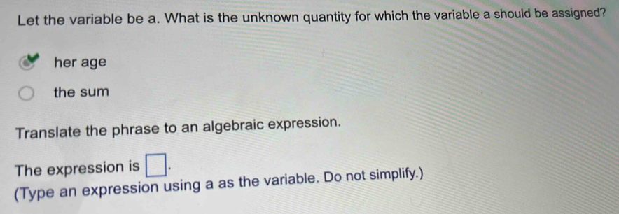 Let the variable be a. What is the unknown quantity for which the variable a should be assigned? 
her age 
the sum 
Translate the phrase to an algebraic expression. 
The expression is □. 
(Type an expression using a as the variable. Do not simplify.)