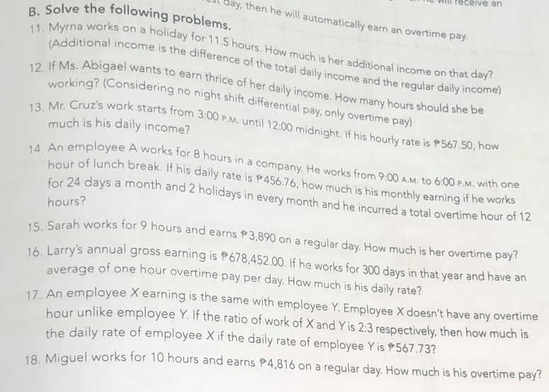 VIII réceive an 
B. Solve the following problems. 
l day, then he will automatically earn an overtime pay. 
11. Myrna works on a holiday for 11.5 hours. How much is her additional income on that day? 
(Additional income is the difference of the total daily income and the regular daily income) 
12. If Ms. Abigael wants to earn thrice of her daily income. How many hours should she be 
working? (Considering no night shift differential pay, only overtime pay) 
much is his daily income? 
13. Mr. Cruz's work starts from 3:00 P.M. until 12:00 midnight. If his hourly rate is 567.50, how 
14. An employee A works for 8 hours in a company. He works from 9:00 A.M. to 6:00 P.M. with one
hour of lunch break. If his daily rate is P456.76, how much is his monthly earning if he works 
for 24 days a month and 2 holidays in every month and he incurred a total overtime hour of 12
hours? 
15. Sarah works for 9 hours and earns 3,890 on a regular day. How much is her overtime pay? 
16. Larry's annual gross earning is P678,452.00. If he works for 300 days in that year and have an 
average of one hour overtime pay per day. How much is his daily rate? 
17. An employee X earning is the same with employee Y. Employee X doesn't have any overtime
hour unlike employee Y. If the ratio of work of X and Yis 2:3 respectively, then how much is 
the daily rate of employee X if the daily rate of employee Yis 567.73? 
18. Miguel works for 10 hours and earns P4,816 on a regular day. How much is his overtime pay?