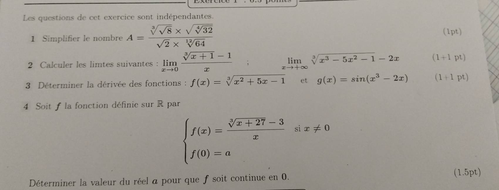 Les questions de cet exercice sont indépendantes. 
1 Simplifier le nombre A=frac sqrt[3](sqrt 8)* sqrt(sqrt [4]32)sqrt(2)* sqrt[12](64)
(1pt) 
2 Calculer les limtes suivantes : limlimits _xto 0 (sqrt[3](x+1)-1)/x  limlimits _xto +∈fty sqrt[3](x^3-5x^2-1)-2x
(1+1pt)
3 Déterminer la dérivée des fonctions : f(x)=sqrt[3](x^2+5x-1) et g(x)=sin (x^3-2x) (1+1pt)
4 Soit f la fonction définie sur R par
beginarrayl f(x)= (sqrt[3](x+27)-3)/x six!= 0 f(0)=aendarray.
Déterminer la valeur du réel a pour que f soit continue en 0. 
(1.5pt)