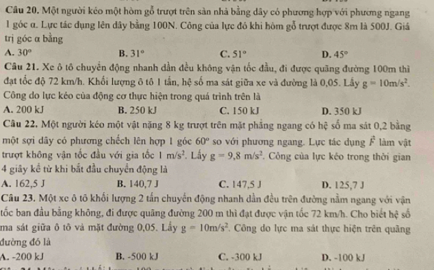 Một người kéo một hòm gỗ trượt trên sản nhà bằng dây có phương hợp với phương ngang
1 góc α. Lực tác dụng lên dây bằng 100N. Công của lực đỏ khi hòm gỗ trượt được 8m là 500J. Giá
trị góc α bằng
A. 30° B. 31° C. 51° D. 45°
Câu 21. Xe ô tô chuyển động nhanh dần đều không vận tốc đầu, đi được quãng đường 100m thì
đạt tốc độ 72 km/h. Khối lượng ô tô 1 tấn, hệ số ma sát giữa xe và đường là 0,05. Lấy g=10m/s^2.
Công do lực kéo của động cơ thực hiện trong quá trình trên là
A. 200 kJ B. 250 kJ C. 150 kJ D. 350 kJ
Câu 22. Một người kéo một vật nặng 8 kg trượt trên mặt phẳng ngang có hệ số ma sát 0,2 bằng
một sợi dây có phương chếch lên hợp 1 góc 60° so với phương ngang. Lực tác dụng vector F làm vật
trượt không vận tốc đầu với gia tốc 1m/s^2 *. Lấy g=9,8m/s^2. Công của lực kéo trong thời gian
4 giây kể từ khi bắt đầu chuyển động là
A. 162,5 J B. 140,7 J C. 147,5 J D. 125,7 J
Câu 23. Một xe ô tố khối lượng 2 tấn chuyển động nhanh dần đều trên đường nằm ngang với vận
ốc ban đầu bằng không, đi được quãng đường 200 m thì đạt được vận tốc 72 km/h. Cho biết hệ số
ma sát giữa ô tô và mặt đường 0,05. Lầy g=10m/s^2. Công do lực ma sát thực hiện trên quãng
đường đó là
A. -200 kJ B. -500 kJ C. -300 kJ D. -100 kJ