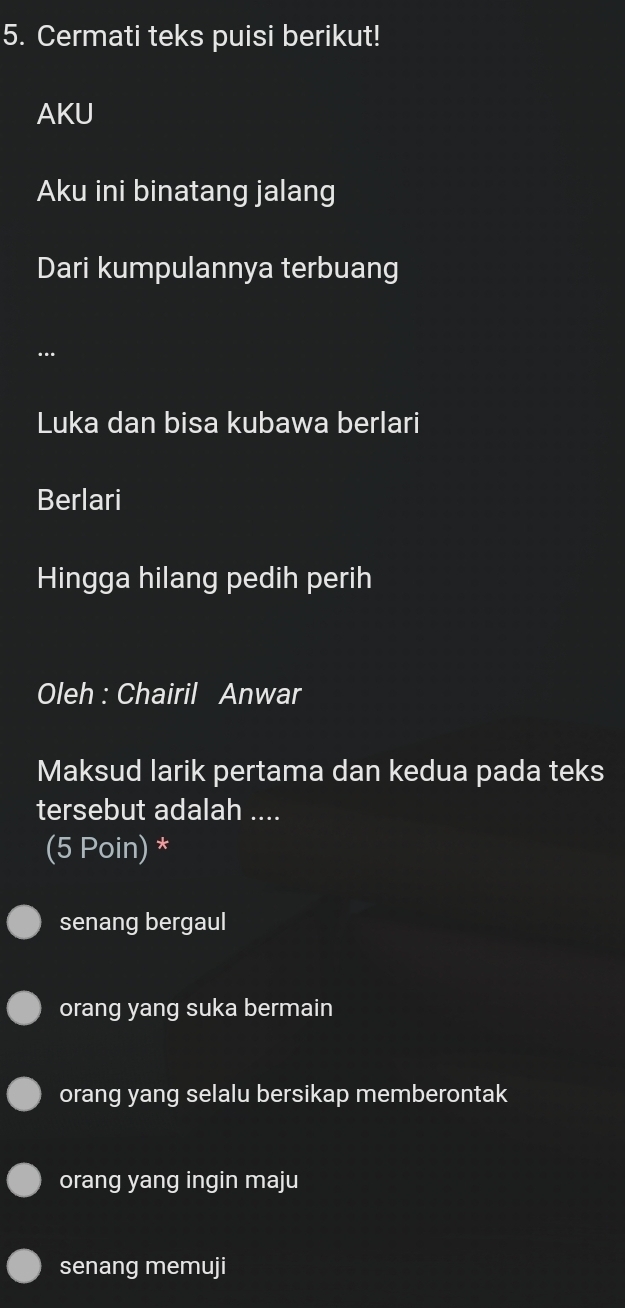 Cermati teks puisi berikut!
AKU
Aku ini binatang jalang
Dari kumpulannya terbuang
..
Luka dan bisa kubawa berlari
Berlari
Hingga hilang pedih perih
Oleh : Chairil Anwar
Maksud larik pertama dan kedua pada teks
tersebut adalah ....
(5 Poin) *
senang bergaul
orang yang suka bermain
orang yang selalu bersikap memberontak
orang yang ingin maju
senang memuji