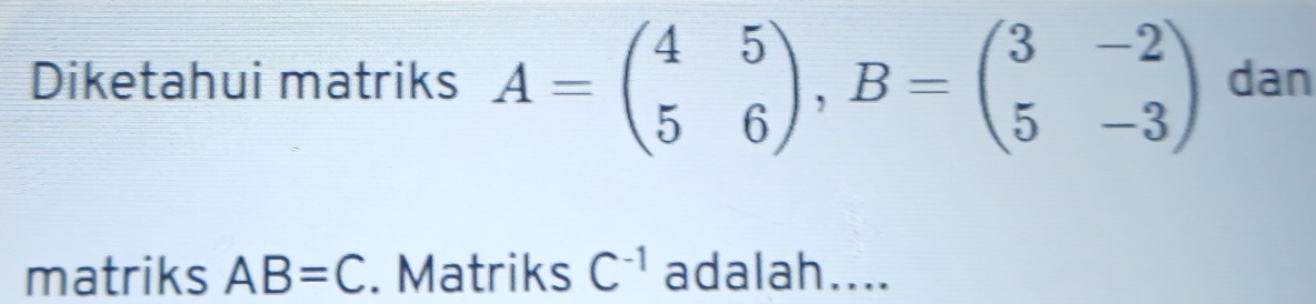 Diketahui matriks A=beginpmatrix 4&5 5&6endpmatrix , B=beginpmatrix 3&-2 5&-3endpmatrix dan 
matriks AB=C. Matriks C^(-1) adalah....