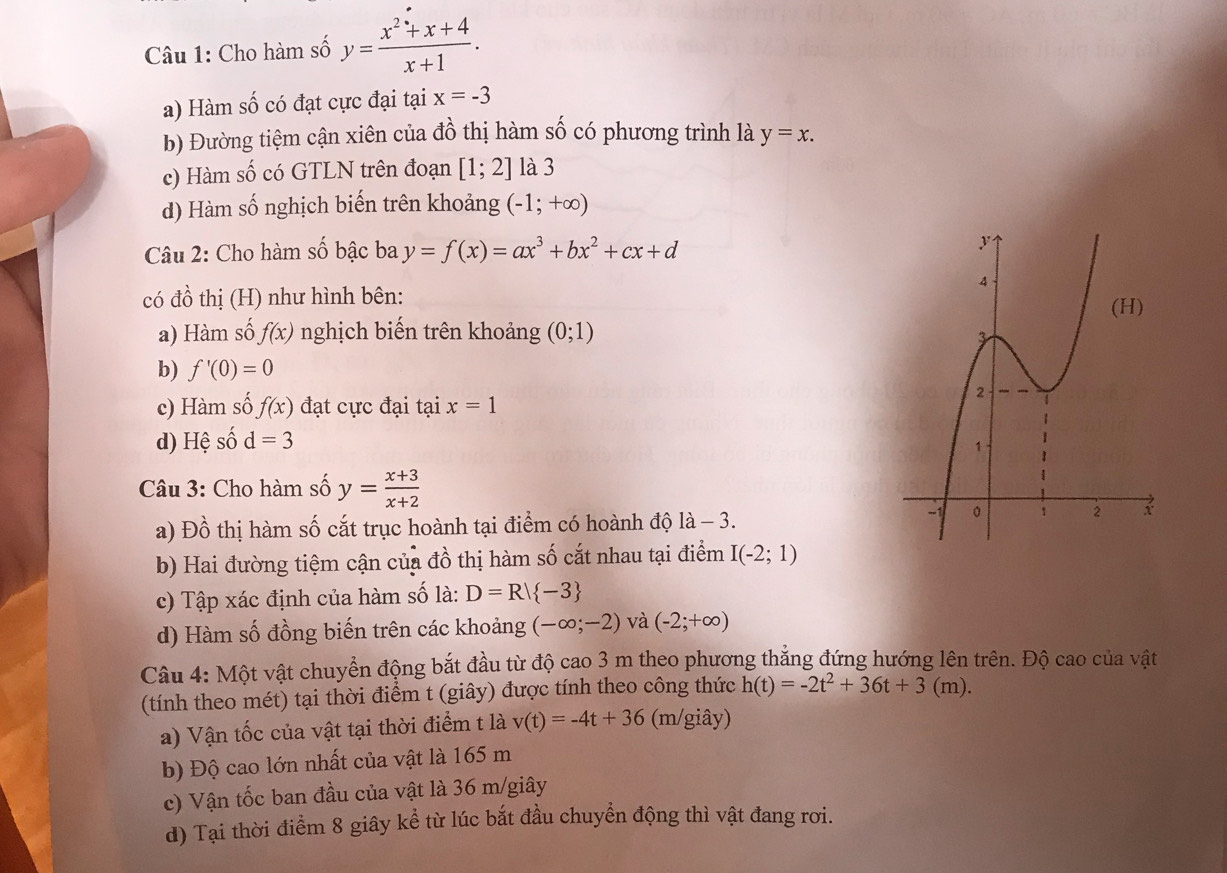 Cho hàm số y= (x^2+x+4)/x+1 .
a) Hàm số có đạt cực đại tại x=-3
b) Đường tiệm cận xiên của đồ thị hàm số có phương trình là y=x.
c) Hàm số có GTLN trên đoạn [1;2] là 3
d) Hàm số nghịch biến trên khoảng (-1;+∈fty )
Câu 2: Cho hàm số bậc ba y=f(x)=ax^3+bx^2+cx+d
có đồ thị (H) như hình bên:
a) Hàm số f(x) nghịch biến trên khoảng (0;1)
b) f'(0)=0
c) Hàm số f(x) đạt cực đại tại x=1
d) Hệ số d=3
Câu 3: Cho hàm số y= (x+3)/x+2 
a) Đồ thị hàm số cắt trục hoành tại điểm có hoành độ là - 3.
b) Hai đường tiệm cận của đồ thị hàm số cắt nhau tại điểm I(-2;1)
c) Tập xác định của hàm số là: D=R| -3
d) Hàm số đồng biến trên các khoảng (-∈fty ;-2) và (-2;+∈fty )
Câu 4: Một vật chuyển động bắt đầu từ độ cao 3 m theo phương thắng đứng hướng lên trên. Độ cao của vật
(tính theo mét) tại thời điểm t (giây) được tính theo công thức h(t)=-2t^2+36t+3(m).
a) Vận tốc của vật tại thời điểm t là v(t)=-4t+36 (m/giây)
b) Độ cao lớn nhất của vật là 165 m
c) Vận tốc ban đầu của vật là 36 m/giây
d) Tại thời điểm 8 giây kể từ lúc bắt đầu chuyển động thì vật đang rơi.