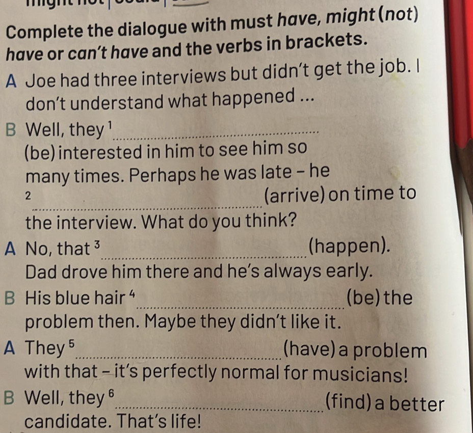 Complete the dialogue with must have, might (not)
have or can’t have and the verbs in brackets.
A Joe had three interviews but didn’t get the job. I
don’t understand what happened ...
B Well, they ¹_
(be) interested in him to see him so
many times. Perhaps he was late - he
_
2
(arrive) on time to
the interview. What do you think?
A No, that ³_ (happen).
Dad drove him there and he’s always early.
B His blue hair “_ (be)the
problem then. Maybe they didn’t like it.
A They⁵_ (have) a problem
with that - it’s perfectly normal for musicians!
B Well, they §_ (find) a better
candidate. That’s life!